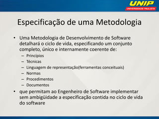 Especificação de uma Metodologia 
•Uma Metodologia de Desenvolvimento de Software detalhará o ciclo de vida, especificando um conjunto completo, único e internamente coerente de: 
–Princípios 
–Técnicas 
–Linguagem de representação(ferramentas conceituais) 
–Normas 
–Procedimentos 
–Documentos 
•que permitam ao Engenheiro de Software implementar sem ambigüidade a especificação contida no ciclo de vida do software  