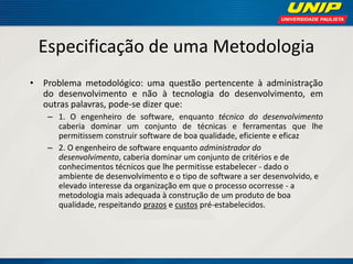 Especificação de uma Metodologia 
•Problema metodológico: uma questão pertencente à administração do desenvolvimento e não à tecnologia do desenvolvimento, em outras palavras, pode-se dizer que: 
–1. O engenheiro de software, enquanto técnico do desenvolvimento caberia dominar um conjunto de técnicas e ferramentas que lhe permitissem construir software de boa qualidade, eficiente e eficaz 
–2. O engenheiro de software enquanto administrador do desenvolvimento, caberia dominar um conjunto de critérios e de conhecimentos técnicos que lhe permitisse estabelecer - dado o ambiente de desenvolvimento e o tipo de software a ser desenvolvido, e elevado interesse da organização em que o processo ocorresse - a metodologia mais adequada à construção de um produto de boa qualidade, respeitando prazos e custos pré-estabelecidos.  