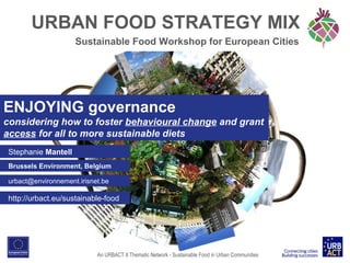 URBAN FOOD STRATEGY MIX
Sustainable Food Workshop for European Cities

ENJOYING governance
considering how to foster behavioural change and grant
access for all to more sustainable diets
Stephanie Mantell
Brussels Environment, Belgium
urbact@environnement.irisnet.be

http://urbact.eu/sustainable-food

An URBACT II Thematic Network - Sustainable Food in Urban Communities

 