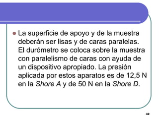    La superficie de apoyo y de la muestra
    deberán ser lisas y de caras paralelas.
    El durómetro se coloca sobre la muestra
    con paralelismo de caras con ayuda de
    un dispositivo apropiado. La presión
    aplicada por estos aparatos es de 12,5 N
    en la Shore A y de 50 N en la Shore D.



                                           42
 