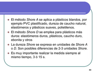    El método Shore A se aplica a plásticos blandos, por
    ejemplo PVC plastificado, dureza de caucho natural,
    elastómeros y plásticos suaves, polietilenos.
   El método Shore D se emplea para plásticos más
    duros: elastómeros duros, plásticos, caucho duro,
    ebonita y otros
   La dureza Shore se expresa en unidades de Shore A
    o D. Son posibles diferencias de 2-3 unidades Shore.
   Es muy importante realizar la medida siempre al
    mismo tiempo, 3 ó 15 s.


                                                           43
 