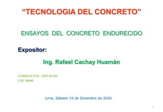 1
ENSAYOS DEL CONCRETO ENDURECIDO
Lima, Sábado 19 de Diciembre de 2020
Expositor:
Ing. Rafael Cachay Huamán
“TECNOLOGIA DEL CONCRETO”
CODIGO UNI . 1993-8124F
CIP. 50495
 