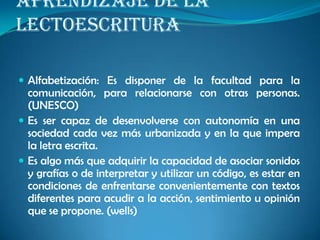 APRENDIZAJE DE LA
LECTOESCRITURA
 Alfabetización: Es disponer de la facultad para la
comunicación, para relacionarse con otras personas.
(UNESCO)
 Es ser capaz de desenvolverse con autonomía en una
sociedad cada vez más urbanizada y en la que impera
la letra escrita.
 Es algo más que adquirir la capacidad de asociar sonidos
y grafías o de interpretar y utilizar un código, es estar en
condiciones de enfrentarse convenientemente con textos
diferentes para acudir a la acción, sentimiento u opinión
que se propone. (wells)
 
