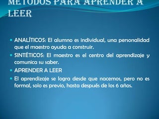 METODOS PARA APRENDER A
LEER
 ANALÍTICOS: El alumno es individual, una personalidad
que el maestro ayuda a construir.
 SINTÉTICOS: El maestro es el centro del aprendizaje y
comunica su saber.
 APRENDER A LEER
 El aprendizaje se logra desde que nacemos, pero no es
formal, solo es previo, hasta después de los 6 años.
 