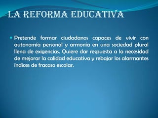LA REFORMA EDUCATIVA
 Pretende formar ciudadanos capaces de vivir con
autonomía personal y armonía en una sociedad plural
llena de exigencias. Quiere dar respuesta a la necesidad
de mejorar la calidad educativa y rebajar los alarmantes
índices de fracaso escolar.
 