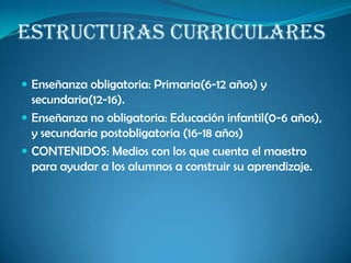 ESTRUCTURAS CURRICULARES
 Enseñanza obligatoria: Primaria(6-12 años) y
secundaria(12-16).
 Enseñanza no obligatoria: Educación infantil(0-6 años),
y secundaria postobligatoria (16-18 años)
 CONTENIDOS: Medios con los que cuenta el maestro
para ayudar a los alumnos a construir su aprendizaje.
 