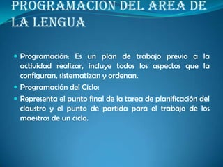 PROGRAMACIÓN DEL ÁREA DE
LA LENGUA
 Programación: Es un plan de trabajo previo a la
actividad realizar, incluye todos los aspectos que la
configuran, sistematizan y ordenan.
 Programación del Ciclo:
 Representa el punto final de la tarea de planificación del
claustro y el punto de partida para el trabajo de los
maestros de un ciclo.
 