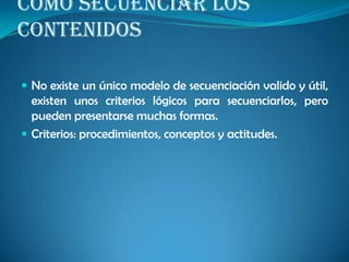 COMO SECUENCIAR LOS
CONTENIDOS
 No existe un único modelo de secuenciación valido y útil,
existen unos criterios lógicos para secuenciarlos, pero
pueden presentarse muchas formas.
 Criterios: procedimientos, conceptos y actitudes.
 
