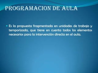 PROGRAMACION DE AULA
 Es la propuesta fragmentada en unidades de trabajo y
temporizada, que tiene en cuenta todos los elementos
necesarios para la intervención directa en el aula.
 