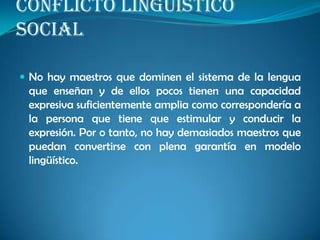 CONFLICTO LINGÜÍSTICO
SOCIAL
 No hay maestros que dominen el sistema de la lengua
que enseñan y de ellos pocos tienen una capacidad
expresiva suficientemente amplia como correspondería a
la persona que tiene que estimular y conducir la
expresión. Por o tanto, no hay demasiados maestros que
puedan convertirse con plena garantía en modelo
lingüístico.
 