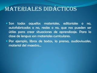 MATERIALES DIDÁCTICOS
 Son todos aquellos materiales, editoriales o no,
autofabricados o no, reales o no, que nos pueden ser
útiles para crear situaciones de aprendizaje. Para la
clase de lengua son materiales curriculares.
 Por ejemplo, libros de textos, la prensa, audiovisuales,
material del maestro…
 