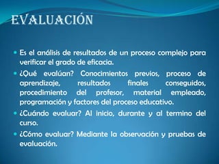 EVALUACIÓN
 Es el análisis de resultados de un proceso complejo para
verificar el grado de eficacia.
 ¿Qué evalúan? Conocimientos previos, proceso de
aprendizaje, resultados finales conseguidos,
procedimiento del profesor, material empleado,
programación y factores del proceso educativo.
 ¿Cuándo evaluar? Al inicio, durante y al termino del
curso.
 ¿Cómo evaluar? Mediante la observación y pruebas de
evaluación.
 