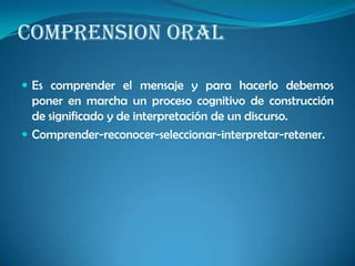 COMPRENSION ORAL
 Es comprender el mensaje y para hacerlo debemos
poner en marcha un proceso cognitivo de construcción
de significado y de interpretación de un discurso.
 Comprender-reconocer-seleccionar-interpretar-retener.
 
