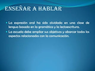 ENSEÑAR A HABLAR
 La expresión oral ha sido olvidada en una clase de
lengua basada en la gramática y la lectoescritura.
 La escuela debe ampliar sus objetivos y abarcar todos los
aspectos relacionados con la comunicación.
 