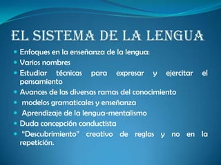 El sistema de la lengua
 Enfoques en la enseñanza de la lengua:
 Varios nombres
 Estudiar técnicas para expresar y ejercitar el
pensamiento
 Avances de las diversas ramas del conocimiento
 modelos gramaticales y enseñanza
 Aprendizaje de la lengua-mentalismo
 Duda concepción conductista
 “Descubrimiento” creativo de reglas y no en la
repetición.
 