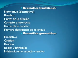  Gramática tradicional:
Normativa (descriptiva)
Palabra
Partes de la oración
Correcto e incorrecto
Partes de la oración
Primera descripción de la lengua
 Gramática generativa:
Predictiva
Oración
Proceso
Reglas y principios
Insistencia en el aspecto creativo
 