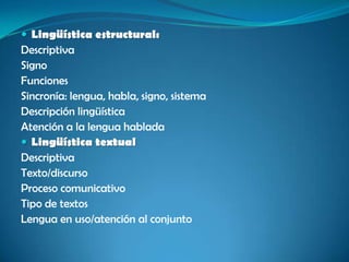  Lingüística estructural:
Descriptiva
Signo
Funciones
Sincronía: lengua, habla, signo, sistema
Descripción lingüística
Atención a la lengua hablada
 Lingüística textual
Descriptiva
Texto/discurso
Proceso comunicativo
Tipo de textos
Lengua en uso/atención al conjunto
 