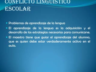CONFLICTO LINGÜÍSTICO
ESCOLAR
 Problemas de aprendizaje de la lengua
 El aprendizaje de la lengua es la adquisición y el
desarrollo de las estrategias necesarias para comunicarse.
 El maestro tiene que guiar el aprendizaje del alumno,
que es quien debe estar verdaderamente activo en el
aula.
 