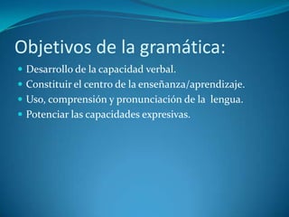 Objetivos de la gramática:
 Desarrollo de la capacidad verbal.
 Constituir el centro de la enseñanza/aprendizaje.
 Uso, comprensión y pronunciación de la lengua.
 Potenciar las capacidades expresivas.
 
