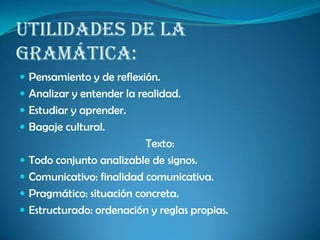 Utilidades de la
gramática:
 Pensamiento y de reflexión.
 Analizar y entender la realidad.
 Estudiar y aprender.
 Bagaje cultural.
Texto:
 Todo conjunto analizable de signos.
 Comunicativo: finalidad comunicativa.
 Pragmático: situación concreta.
 Estructurado: ordenación y reglas propias.
 