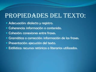 Propiedades del texto:
 Adecuación: dialecto y registro.
 Coherencia: información o contenido.
 Cohesión: conexiones entre frases.
 Gramática o corrección: información de las frases.
 Presentación: ejecución del texto.
 Estilística: recursos retóricos o literarios utilizados.
 