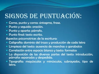 Signos de puntuación:
 Coma, punto y coma: sintagma, frase.
 Punto y seguido: oración.
 Punto y aparte: párrafo.
 Punto final: texto escrito.
Aspectos psicomotrices de la escritura:
 Caligrafía: dominio del trazo y producción de cada letra
 Limpieza del texto: ausencia de manchas o garabatos
 Correlación entre espacio blanco y texto: formatos
 La disposición de las diversas partes del texto: introducción,
párrafos separados y despedida.
 Tipografía: mayúsculas y minúsculas, subrayados, tipo de
letra.
 