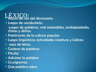 Léxico: Abuso del uso del diccionario:
 Juegos de vocabulario:
juegos de palabras, mal entendidos, ambigüedades,
chistes y dichos.
 Patrimonio de la cultura popular.
 Juegos lingüísticos: actividades creativas y lúdicas:
 sopa de letras.
 Cadena de palabras
 Pitufar
 Adivinar la palabra
 Crucigramas
 Que palabra sobra
 