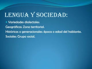 Lengua y sociedad:
 Variedades dialectales:
Geográficas: Zona territorial.
Históricas o generacionales: época o edad del hablante.
Sociales: Grupo social.
 