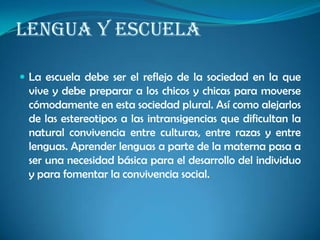 LENGUA Y ESCUELA
 La escuela debe ser el reflejo de la sociedad en la que
vive y debe preparar a los chicos y chicas para moverse
cómodamente en esta sociedad plural. Así como alejarlos
de las estereotipos a las intransigencias que dificultan la
natural convivencia entre culturas, entre razas y entre
lenguas. Aprender lenguas a parte de la materna pasa a
ser una necesidad básica para el desarrollo del individuo
y para fomentar la convivencia social.
 