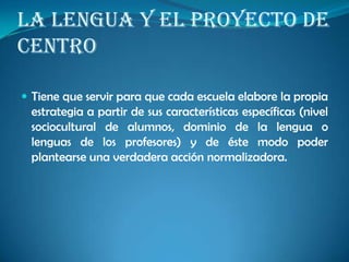 LA LENGUA Y EL PROYECTO DE
CENTRO
 Tiene que servir para que cada escuela elabore la propia
estrategia a partir de sus características específicas (nivel
sociocultural de alumnos, dominio de la lengua o
lenguas de los profesores) y de éste modo poder
plantearse una verdadera acción normalizadora.
 