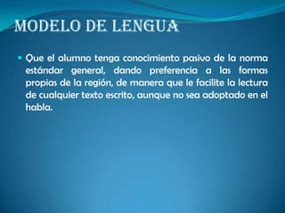 MODELO DE LENGUA
 Que el alumno tenga conocimiento pasivo de la norma
estándar general, dando preferencia a las formas
propias de la región, de manera que le facilite la lectura
de cualquier texto escrito, aunque no sea adoptado en el
habla.
 
