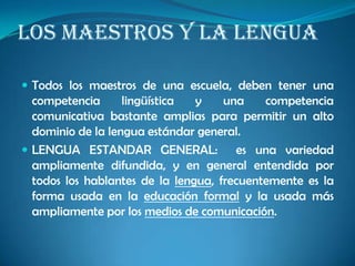 LOS MAESTROS Y LA LENGUA
 Todos los maestros de una escuela, deben tener una
competencia lingüística y una competencia
comunicativa bastante amplias para permitir un alto
dominio de la lengua estándar general.
 LENGUA ESTANDAR GENERAL: es una variedad
ampliamente difundida, y en general entendida por
todos los hablantes de la lengua, frecuentemente es la
forma usada en la educación formal y la usada más
ampliamente por los medios de comunicación.
 