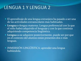 LENGUA 1 Y LENGUA 2
 El aprendizaje de una lengua extranjera ha pasado a ser una
de las actividades extraescolares mas habituales.
 Lengua 1=lengua materna: Lengua preferencial con la que
el niño habrá adquirido el lenguaje y con la que continúa
adquiriendo competencia lingüística.
 Lengua 2=se adquiere posteriormente, puede ser por que
en el contexto del alumno están presentes dos o más
lenguas.
 INMERSIÓN LINGÜÍSTICA: aprender una lengua
hablándola.
 