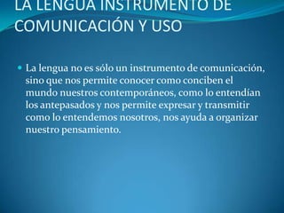 LA LENGUA INSTRUMENTO DE
COMUNICACIÓN Y USO
 La lengua no es sólo un instrumento de comunicación,
sino que nos permite conocer como conciben el
mundo nuestros contemporáneos, como lo entendían
los antepasados y nos permite expresar y transmitir
como lo entendemos nosotros, nos ayuda a organizar
nuestro pensamiento.
 