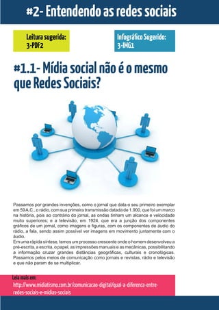 #2- Entendendo as redes sociais
       Leitura sugerida:                              Infográfico Sugerido:
       3-PDF2                                         3-IMG1


#1.1- Mídia social não é o mesmo
que Redes Sociais?




Passamos por grandes invenções, como o jornal que data o seu primeiro exemplar
em 59 A.C., o rádio, com sua primeira transmissão datada de 1.900, que foi um marco
na história, pois ao contrário do jornal, as ondas tinham um alcance e velocidade
muito superiores; e a televisão, em 1924, que era a junção dos componentes
gráficos de um jornal, como imagens e figuras, com os componentes de áudio do
rádio, a fala, sendo assim possível ver imagens em movimento juntamente com o
áudio.
Em uma rápida síntese, temos um processo crescente onde o homem desenvolveu a
pré-escrita, a escrita, o papel, as impressões manuais e as mecânicas, possibilitando
a informação cruzar grandes distâncias geográficas, culturais e cronológicas.
Passamos pelos meios de comunicação como jornais e revistas, rádio e televisão
e que não param de se multiplicar.


Leia mais em:
 http://www.midiatismo.com.br/comunicacao-digital/qual-a-diferenca-entre-
 redes-sociais-e-midias-sociais
 