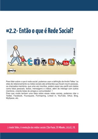 #2.2- Então o que é Rede Social?




Para falar sobre o que é rede social, podemos usar a definição de André Telles “os
sites de relacionamento ou redes sociais são ambientes que focam reunir pessoas,
os chamados membros, que uma vez inscritos, podem expor seu perfil com dados
como fotos pessoais, textos, mensagens e vídeos, além de interagir com outros
membros, criando listas de amigos e comunidades”. 1
Para que vocês tenham uma ideia sobre essas redes sociais, podemos citar o
Twitter, Facebook, Foursquare, Formspring, Linked in, YouTube, Orkut, Bing,
MySpace, etc.




 1-André Telles, A revolução das mídias sociais (São Paulo, SP, MBooks, 2010), 78.
 