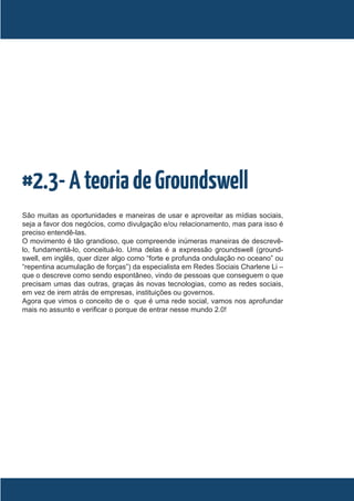 #2.3- A teoria de Groundswell
São muitas as oportunidades e maneiras de usar e aproveitar as mídias sociais,
seja a favor dos negócios, como divulgação e/ou relacionamento, mas para isso é
preciso entendê-las.
O movimento é tão grandioso, que compreende inúmeras maneiras de descrevê-
lo, fundamentá-lo, conceituá-lo. Uma delas é a expressão groundswell (ground-
swell, em inglês, quer dizer algo como “forte e profunda ondulação no oceano” ou
“repentina acumulação de forças”) da especialista em Redes Sociais Charlene Li –
que o descreve como sendo espontâneo, vindo de pessoas que conseguem o que
precisam umas das outras, graças às novas tecnologias, como as redes sociais,
em vez de irem atrás de empresas, instituições ou governos.
Agora que vimos o conceito de o que é uma rede social, vamos nos aprofundar
mais no assunto e verificar o porque de entrar nesse mundo 2.0!
 