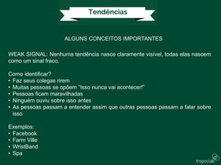 ALGUNS CONCEITOS IMPORTANTES
WEAK SIGNAL: Nenhuma tendência nasce claramente visível, todas elas nascem
como um sinal fraco.
Como identificar?
• Faz seus colegas rirem
• Muitas pessoas se opõem “Isso nunca vai acontecer!”
• Pessoas ficam maravilhadas
• Ninguém ouviu sobre isso antes
• As pessoas passam a entender assim que outras pessoas passam a falar sobre
isso
Exemplos:
• Facebook
• Farm Ville
• WristBand
• Spa
 
