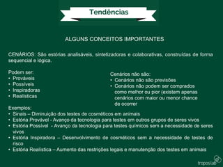 ALGUNS CONCEITOS IMPORTANTES
CENÁRIOS: São estórias analisáveis, sintetizadoras e colaborativas, construídas de forma
sequencial e lógica.
Podem ser:
• Prováveis
• Possíveis
• Inspiradoras
• Realísticas
Exemplos:
• Sinais – Diminuição dos testes de cosméticos em animais
• Estória Provável - Avanço da tecnologia para testes em outros grupos de seres vivos
• Estória Possível - Avanço da tecnologia para testes químicos sem a necessidade de seres
vivos
• Estória Inspiradora – Desenvolvimento de cosméticos sem a necessidade de testes de
risco
• Estória Realística – Aumento das restrições legais e manutenção dos testes em animais
Cenários não são:
• Cenários não são previsões
• Cenários não podem ser comprados
como melhor ou pior (existem apenas
cenários com maior ou menor chance
de ocorrer
 
