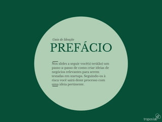 • Nos slides a seguir você(s) terá(ão) um passo-
a-passo de como criar ideias de negócios
relevantes para serem testadas em startups.
Seguindo-os à risca você sairá deste processo
com uma ideia pertinente.
 