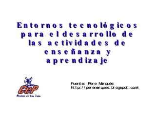 Entornos tecnológicos para el desarrollo de las actividades de enseñanza y aprendizaje Fuente: Pere Marqués http://peremarques.blogspot.com/ 