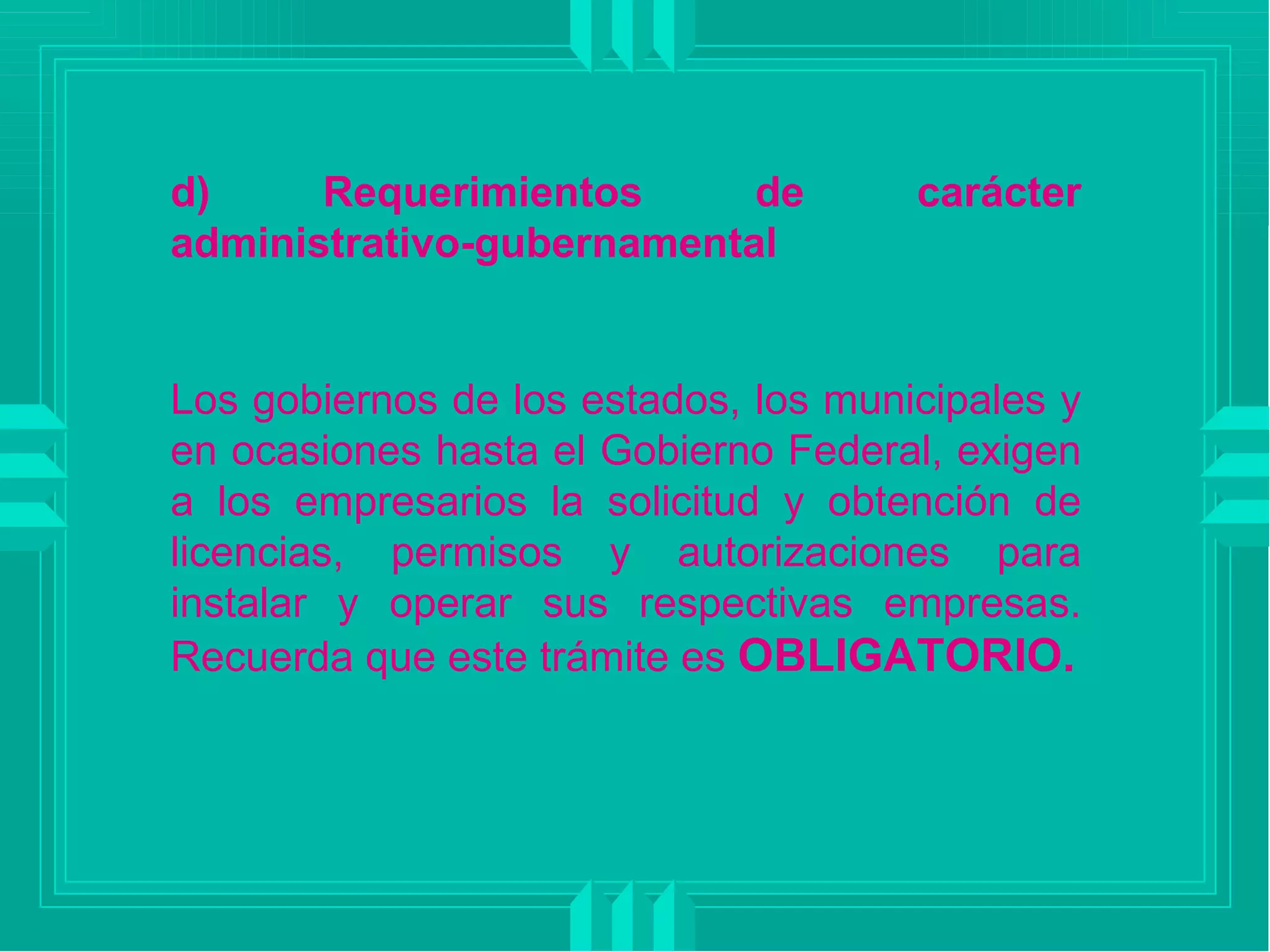 d) Requerimientos de carácter administrativo-gubernamental Los gobiernos de los estados, los municipales y en ocasiones hasta el Gobierno Federal, exigen a los empresarios la solicitud y obtención de licencias, permisos y autorizaciones para instalar y operar sus respectivas empresas. Recuerda que este trámite es  OBLIGATORIO. 