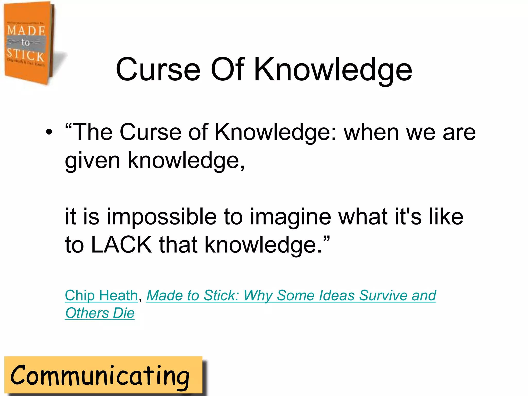 Curse Of Knowledge
  • ―The Curse of Knowledge: when we are
    given knowledge,

   it is impossible to imagine what it's like
   to LACK that knowledge.‖

   Chip Heath, Made to Stick: Why Some Ideas Survive and
   Others Die



Communicating
 