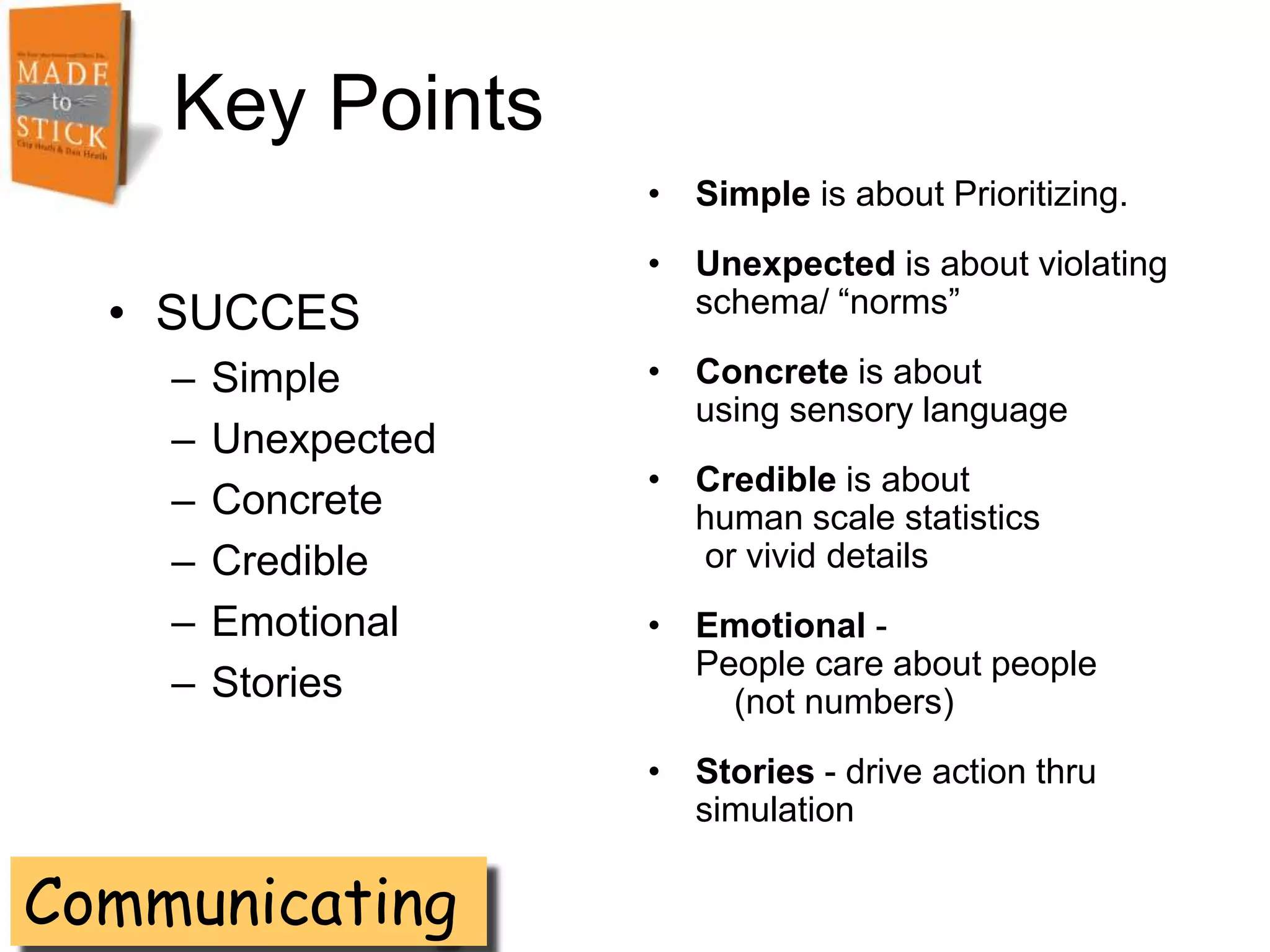 Key Points
                     • Simple is about Prioritizing.
                     • Unexpected is about violating
  • SUCCES             schema/ ―norms‖

    –   Simple       • Concrete is about
                       using sensory language
    –   Unexpected
                     • Credible is about
    –   Concrete       human scale statistics
    –   Credible       or vivid details
    –   Emotional    • Emotional -
                       People care about people
    –   Stories          (not numbers)
                     • Stories - drive action thru
                       simulation

Communicating
 
