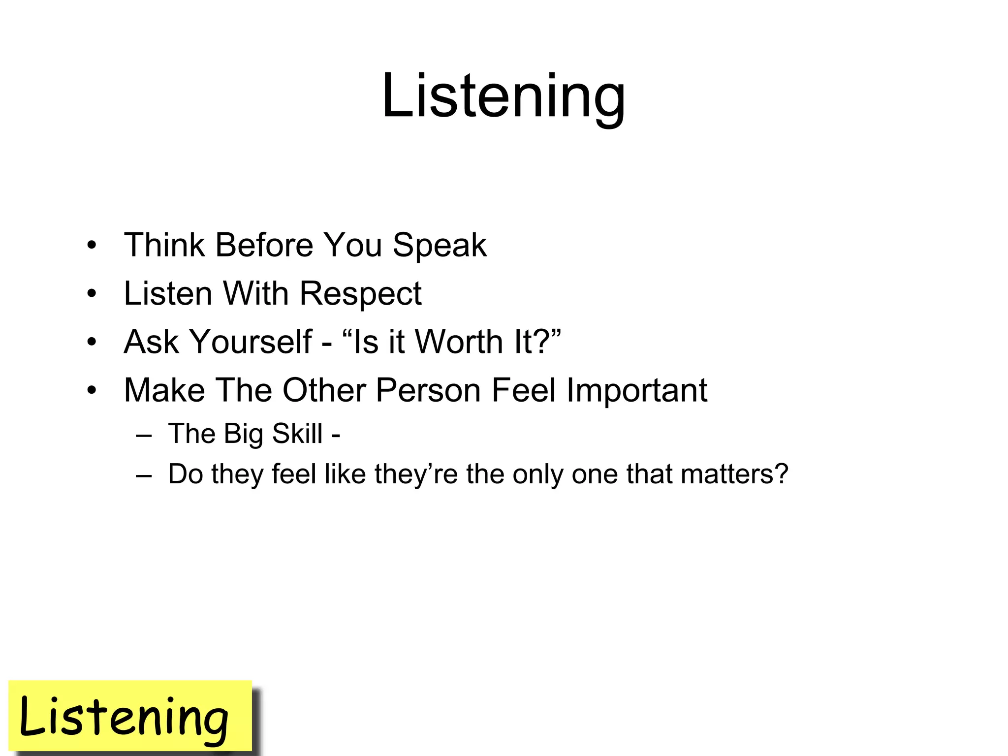 Listening

  •   Think Before You Speak
  •   Listen With Respect
  •   Ask Yourself - ―Is it Worth It?‖
  •   Make The Other Person Feel Important
      – The Big Skill -
      – Do they feel like they’re the only one that matters?




Listening
 