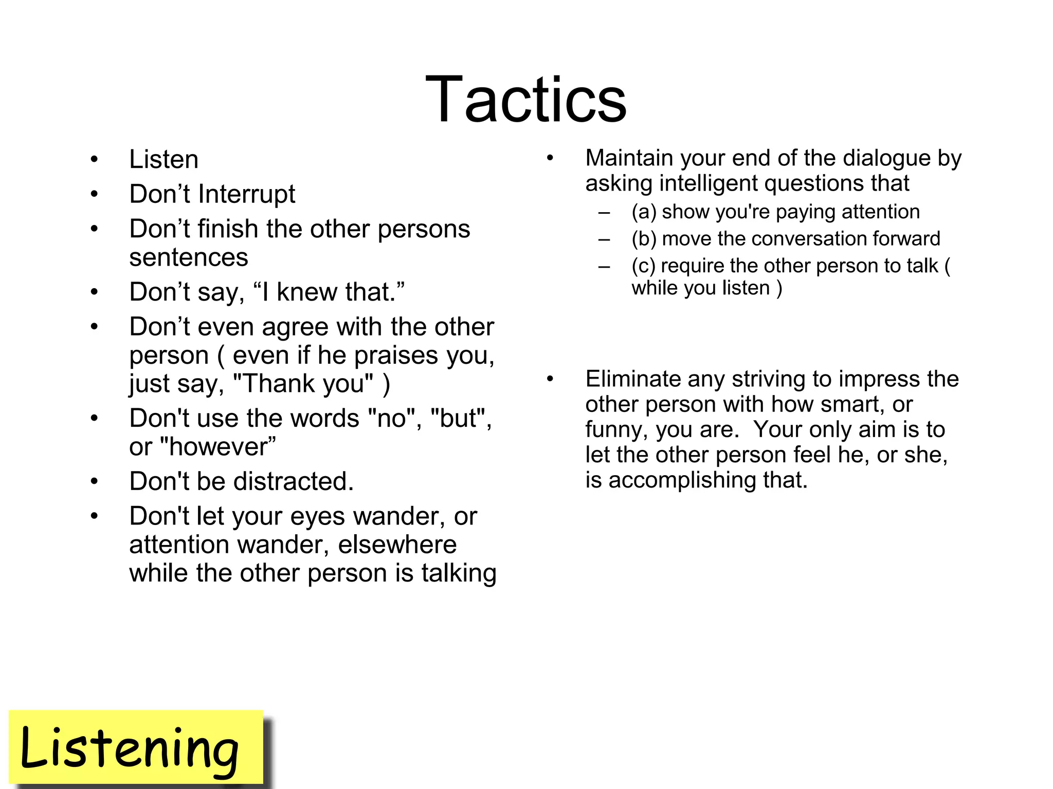 Tactics
  •   Listen                              •   Maintain your end of the dialogue by
                                              asking intelligent questions that
  •   Don’t Interrupt
                                               –   (a) show you're paying attention
  •   Don’t finish the other persons           –   (b) move the conversation forward
      sentences                                –   (c) require the other person to talk (
  •   Don’t say, ―I knew that.‖                    while you listen )
  •   Don’t even agree with the other
      person ( even if he praises you,
      just say, "Thank you" )             •   Eliminate any striving to impress the
                                              other person with how smart, or
  •   Don't use the words "no", "but",        funny, you are. Your only aim is to
      or "however‖                            let the other person feel he, or she,
  •   Don't be distracted.                    is accomplishing that.
  •   Don't let your eyes wander, or
      attention wander, elsewhere
      while the other person is talking




Listening
 