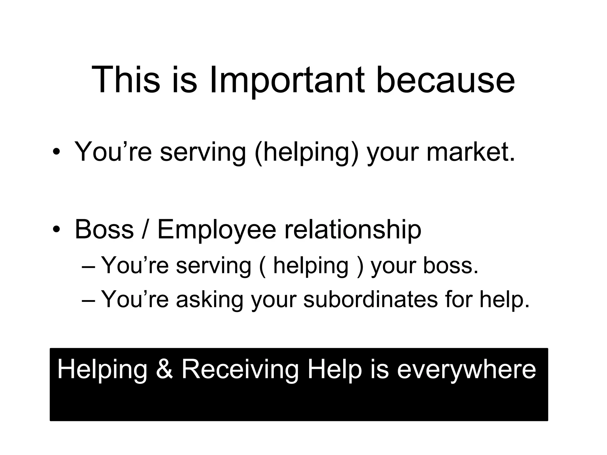 This is Important because
• You’re serving (helping) your market.

• Boss / Employee relationship
  – You’re serving ( helping ) your boss.
  – You’re asking your subordinates for help.


Helping & Receiving Help is everywhere
 