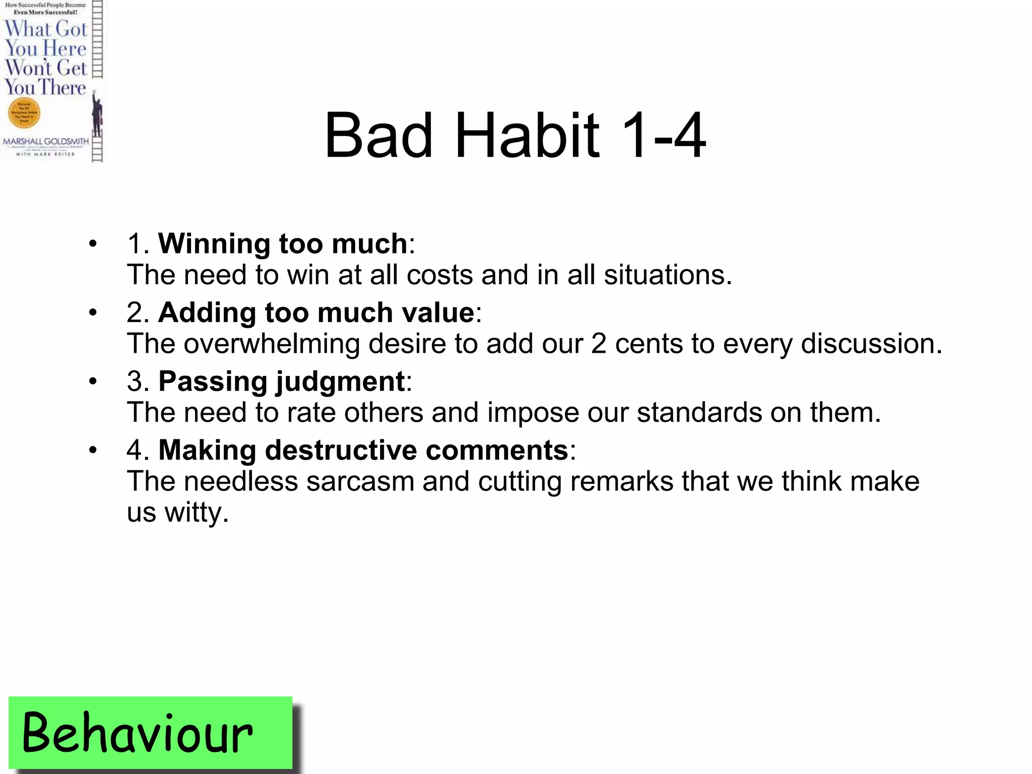 Bad Habit 1-4
  • 1. Winning too much:
    The need to win at all costs and in all situations.
  • 2. Adding too much value:
    The overwhelming desire to add our 2 cents to every discussion.
  • 3. Passing judgment:
    The need to rate others and impose our standards on them.
  • 4. Making destructive comments:
    The needless sarcasm and cutting remarks that we think make
    us witty.




Behaviour
 