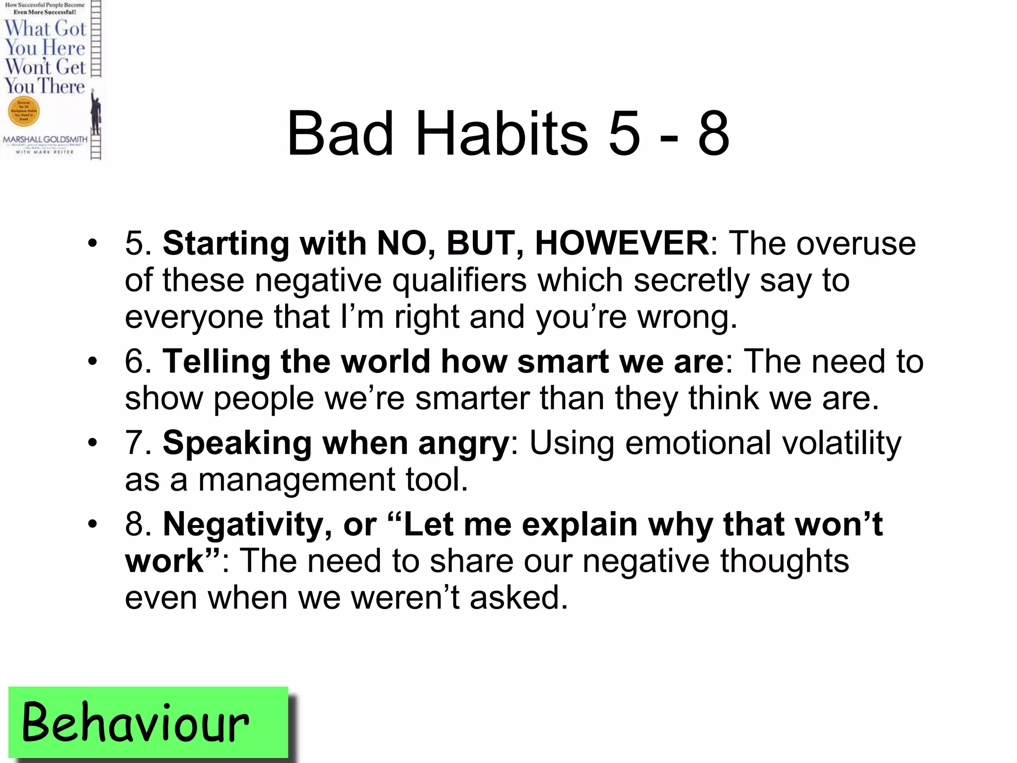 Bad Habits 5 - 8
  • 5. Starting with NO, BUT, HOWEVER: The overuse
    of these negative qualifiers which secretly say to
    everyone that I’m right and you’re wrong.
  • 6. Telling the world how smart we are: The need to
    show people we’re smarter than they think we are.
  • 7. Speaking when angry: Using emotional volatility
    as a management tool.
  • 8. Negativity, or “Let me explain why that won’t
    work”: The need to share our negative thoughts
    even when we weren’t asked.


Behaviour
 