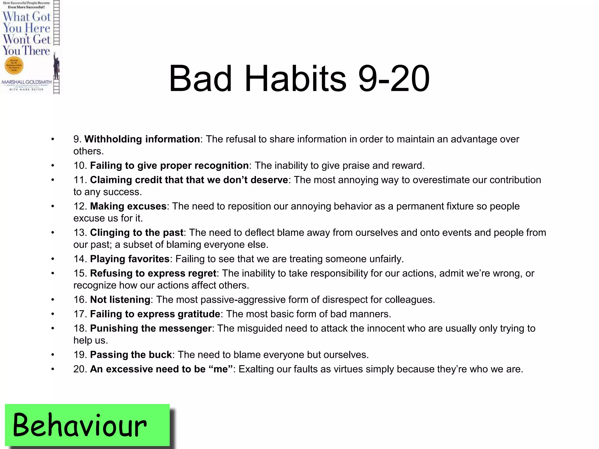 Bad Habits 9-20
  •   9. Withholding information: The refusal to share information in order to maintain an advantage over
      others.
  •   10. Failing to give proper recognition: The inability to give praise and reward.
  •   11. Claiming credit that that we don’t deserve: The most annoying way to overestimate our contribution
      to any success.
  •   12. Making excuses: The need to reposition our annoying behavior as a permanent fixture so people
      excuse us for it.
  •   13. Clinging to the past: The need to deflect blame away from ourselves and onto events and people from
      our past; a subset of blaming everyone else.
  •   14. Playing favorites: Failing to see that we are treating someone unfairly.
  •   15. Refusing to express regret: The inability to take responsibility for our actions, admit we’re wrong, or
      recognize how our actions affect others.
  •   16. Not listening: The most passive-aggressive form of disrespect for colleagues.
  •   17. Failing to express gratitude: The most basic form of bad manners.
  •   18. Punishing the messenger: The misguided need to attack the innocent who are usually only trying to
      help us.
  •   19. Passing the buck: The need to blame everyone but ourselves.
  •   20. An excessive need to be “me”: Exalting our faults as virtues simply because they’re who we are.




Behaviour
 